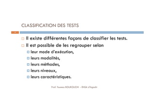 CLASSIFICATION DES TESTS
 Il existe différentes façons de classifier les tests.
 Il est possible de les regrouper selon
 leur mode d’exécution,
 leurs modalités,
 leurs méthodes,
 leurs niveaux,
 leurs caractéristiques.
19
Prof. Youness BOUKOUCHI - ENSA d'Agadir
 