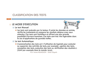 CLASSIFICATION DES TESTS
 LE MODE D’EXECUTION
 Le test Manuel
 Les tests sont exécutés par le testeur. Il saisie les données en entrée,
vérifie les traitements et compare les résultats obtenus avec ceux
attendus. Ces tests sont fastidieux et offrent une plus grande
possibilité d’erreurs humaines. Ces tests sont très vite ingérables dans
le cas d’applications de grandes tailles.
 Le test Automatique
 L’automatisation des tests est « l’utilisation de logiciels pour exécuter
ou supporter des activités de tests, par exemple ; gestion des tests,
conception des tests, exécution des tests ou vérification des résultats.».
(JUnit par exemple dans le monde Java).
20
Prof. Youness BOUKOUCHI - ENSA d'Agadir
 