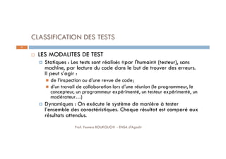 CLASSIFICATION DES TESTS
 LES MODALITES DE TEST
 Statiques : Les tests sont réalisés «par l'humain» (testeur), sans
machine, par lecture du code dans le but de trouver des erreurs.
Il peut s’agir :
 de l’inspection ou d’une revue de code;
 d’un travail de collaboration lors d’une réunion (le programmeur, le
concepteur, un programmeur expérimenté, un testeur expérimenté, un
modérateur…)
 Dynamiques : On exécute le système de manière à tester
l’ensemble des caractéristiques. Chaque résultat est comparé aux
résultats attendus.
21
Prof. Youness BOUKOUCHI - ENSA d'Agadir
 