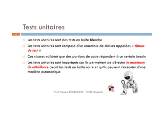 Tests unitaires
 Les tests unitaires sont des tests en boîte blanche
 Les tests unitaires sont composé d’un ensemble de classes appelées « classes
de test »
 Ces classes valident que des portions de code répondent à un certain besoin
 Les tests unitaires sont importants car ils permettent de détecter le maximum
de défaillance avant les tests en boîte noire et qu’ils peuvent s’exécuter d’une
manière automatique
24
Prof. Youness BOUKOUCHI - ENSA d'Agadir
 