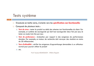 Tests système
 S’exécute en boîte noire, s’oriente vers les spécifications non fonctionnelles
 Composé de plusieurs tests :
 Tests de stress : tester le produit au-delà des attentes non fonctionnelles du client. Par
exemple, un système de sauvegarde qui doit tout sauvegarder deux fois par jour, le
tester en mode trois fois par jour.
 Tests de performance : évaluation par rapport à des exigences de performances
données. Par exemple, un moteur de recherche doit renvoyer des résultats en moins
de 30 millisecondes.
 Tests d’utilisabilité : vérifier les exigences d’apprentissage demandées à un utilisateur
normal pour pouvoir utiliser le produit
 etc.
29
Prof. Youness BOUKOUCHI - ENSA d'Agadir
 