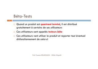 Béta-Tests
 Quand un produit est quasiment terminé, il est distribué
gratuitement à certains de ses utilisateurs
 Ces utilisateurs sont appelés testeurs béta
 Ces utilisateurs vont utiliser le produit et reporter tout éventuel
disfonctionnement de celui-ci
31
Prof. Youness BOUKOUCHI - ENSA d'Agadir
 