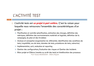 L’ACTIVITÉ TEST
 L’activité tests est un projet à part entière. C’est la raison pour
laquelle nous retrouvons l’ensemble des caractéristiques d’un
projet :
 Planification et contrôle (planification, estimation des charges, définition des
métriques, définition des environnements matériels et logiciels, définition de la
campagne, du plan et des livrables)
 Analyse et conception (organisation du référentiel, identification des conditions de
tests, traçabilité, cas de tests, données de tests, procédures de tests, scénarios)
 Implémentation, suivi, exécution et reporting
 Gestion des configurations, Evaluation des risques et Gestion des incidents
 Bilan projet et Clôture (recette ou arrêt des tests) et Amélioration des processus
36
Prof. Youness BOUKOUCHI - ENSA d'Agadir
 