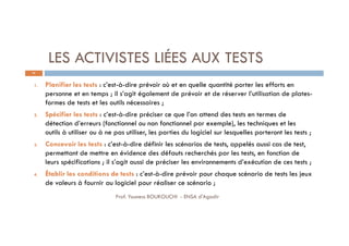 LES ACTIVISTES LIÉES AUX TESTS
37
1. Planifier les tests : c’est-à-dire prévoir où et en quelle quantité porter les efforts en
personne et en temps ; il s’agit également de prévoir et de réserver l’utilisation de plates-
formes de tests et les outils nécessaires ;
2. Spécifier les tests : c’est-à-dire préciser ce que l’on attend des tests en termes de
détection d’erreurs (fonctionnel ou non fonctionnel par exemple), les techniques et les
outils à utiliser ou à ne pas utiliser, les parties du logiciel sur lesquelles porteront les tests ;
3. Concevoir les tests : c’est-à-dire définir les scénarios de tests, appelés aussi cas de test,
permettant de mettre en évidence des défauts recherchés par les tests, en fonction de
leurs spécifications ; il s’agit aussi de préciser les environnements d’exécution de ces tests ;
4. Établir les conditions de tests : c’est-à-dire prévoir pour chaque scénario de tests les jeux
de valeurs à fournir au logiciel pour réaliser ce scénario ;
Prof. Youness BOUKOUCHI - ENSA d'Agadir
 