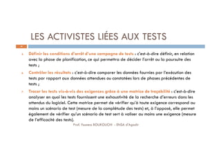 LES ACTIVISTES LIÉES AUX TESTS
38
5. Définir les conditions d’arrêt d’une campagne de tests : c’est-à-dire définir, en relation
avec la phase de planification, ce qui permettra de décider l’arrêt ou la poursuite des
tests ;
6. Contrôler les résultats : c’est-à-dire comparer les données fournies par l’exécution des
tests par rapport aux données attendues ou constatées lors de phases précédentes de
tests ;
7. Tracer les tests vis-à-vis des exigences grâce à une matrice de traçabilité : c’est-à-dire
analyser en quoi les tests fournissent une exhaustivité de la recherche d’erreurs dans les
attendus du logiciel. Cette matrice permet de vérifier qu’à toute exigence correspond au
moins un scénario de test (mesure de la complétude des tests) et, à l’opposé, elle permet
également de vérifier qu’un scénario de test sert à valiser au moins une exigence (mesure
de l’efficacité des tests).
Prof. Youness BOUKOUCHI - ENSA d'Agadir
 