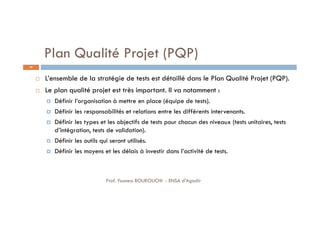 Plan Qualité Projet (PQP)
 L’ensemble de la stratégie de tests est détaillé dans le Plan Qualité Projet (PQP).
 Le plan qualité projet est très important. Il va notamment :
 Définir l’organisation à mettre en place (équipe de tests).
 Définir les responsabilités et relations entre les différents intervenants.
 Définir les types et les objectifs de tests pour chacun des niveaux (tests unitaires, tests
d’intégration, tests de validation).
 Définir les outils qui seront utilisés.
 Définir les moyens et les délais à investir dans l’activité de tests.
40
Prof. Youness BOUKOUCHI - ENSA d'Agadir
 