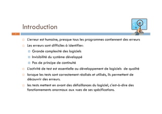 Introduction
 L’erreur est humaine, presque tous les programmes contiennent des erreurs
 Les erreurs sont difficiles à identifier:
 Grande complexité des logiciels
 Invisibilité du système développé
 Pas de principe de continuité
 L’activité de test est essentielle au développement de logiciels de qualité
 lorsque les tests sont correctement réalisés et utilisés, ils permettent de
découvrir des erreurs.
 les tests mettent en avant des défaillances du logiciel, c’est-à-dire des
fonctionnements anormaux aux vues de ses spécifications.
4
 