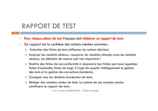 RAPPORT DE TEST
 Pour chaque phase de test l’équipe doit élaborer un rapport de tests.
 Ce rapport est la synthèse des actions menées suivantes :
 Exécution des fiches de tests (effectuer les actions décrites).
 Analyser les résultats obtenus : comparer les résultats attendus avec les résultats
obtenus. Les éléments de mesure sont très importants !
 Emettre des fiches de non-conformité si nécessaire (ces fiches sont aussi appelées
fiches d’anomalie, fiches de bug). Il s’agit de coupler intelligemment la gestion
des tests et la gestion des corrections (incidents).
 Consigner tous les résultats d’exécution de tests.
 Rédiger des comptes rendus de tests. La somme de ces comptes rendus
constituera le rapport de tests.
44
Prof. Youness BOUKOUCHI - ENSA d'Agadir
 
