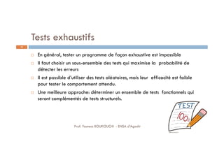 Tests exhaustifs
 En général, tester un programme de façon exhaustive est impossible
 Il faut choisir un sous-ensemble des tests qui maximise la probabilité de
détecter les erreurs
 Il est possible d’utiliser des tests aléatoires, mais leur efficacité est faible
pour tester le comportement attendu.
 Une meilleure approche: déterminer un ensemble de tests fonctionnels qui
seront complémentés de tests structurels.
48
Prof. Youness BOUKOUCHI - ENSA d'Agadir
 