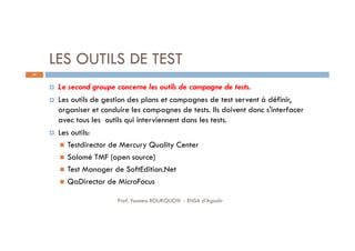 LES OUTILS DE TEST
 Le second groupe concerne les outils de campagne de tests.
 Les outils de gestion des plans et campagnes de test servent à définir,
organiser et conduire les campagnes de tests. Ils doivent donc s'interfacer
avec tous les outils qui interviennent dans les tests.
 Les outils:
 Testdirector de Mercury Quality Center
 Salomé TMF (open source)
 Test Manager de SoftEdition.Net
 QaDirector de MicroFocus
64
Prof. Youness BOUKOUCHI - ENSA d'Agadir
 