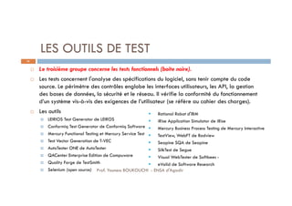 LES OUTILS DE TEST
 Le troisième groupe concerne les tests fonctionnels (boite noire).
 Les tests concernent l'analyse des spécifications du logiciel, sans tenir compte du code
source. Le périmètre des contrôles englobe les interfaces utilisateurs, les API, la gestion
des bases de données, la sécurité et le réseau. Il vérifie la conformité du fonctionnement
d’un système vis-à-vis des exigences de l’utilisateur (se réfère au cahier des charges).
 Les outils
 LEIRIOS Test Generator de LEIROS
 Conformiq Test Generator de Conformiq Software
 Mercury Functional Testing et Mercury Service Test
 Test Vector Generation de T-VEC
 AutoTester ONE de AutoTester
 QACenter Enterprise Edition de Compuware
 Quality Forge de TestSmith
 Selenium (open source)
 Rational Robot d'IBM
 iRise Application Simulator de iRise
 Mercury Business Process Testing de Mercury Interactive
 TestView, WebFT de Radview
 Seapine SQA de Seapine
 SilkTest de Segue
 Visual WebTester de Softbees -
 eValid de Software Research
65
Prof. Youness BOUKOUCHI - ENSA d'Agadir
 