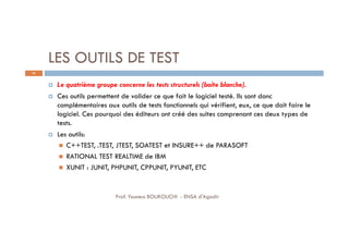 LES OUTILS DE TEST
 Le quatrième groupe concerne les tests structurels (boite blanche).
 Ces outils permettent de valider ce que fait le logiciel testé. Ils sont donc
complémentaires aux outils de tests fonctionnels qui vérifient, eux, ce que doit faire le
logiciel. Ces pourquoi des éditeurs ont créé des suites comprenant ces deux types de
tests.
 Les outils:
 C++TEST, .TEST, JTEST, SOATEST et INSURE++ de PARASOFT
 RATIONAL TEST REALTIME de IBM
 XUNIT : JUNIT, PHPUNIT, CPPUNIT, PYUNIT, ETC
66
Prof. Youness BOUKOUCHI - ENSA d'Agadir
 