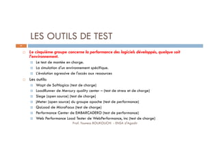 LES OUTILS DE TEST
 Le cinquième groupe concerne la performance des logiciels développés, quelque soit
l’environnement.
 Le test de montée en charge.
 La simulation d'un environnement spécifique.
 L’évolution agressive de l'accès aux ressources
 Les outils:
 Wapt de Softlogica (test de charge)
 LoadRunner de Mercury quality center – (test de stress et de charge)
 Siege (open source) (test de charge)
 jMeter (open source) du groupe apache (test de performance)
 QaLoad de MicroFocus (test de charge)
 Performance Center de EMBARCADERO (test de performance)
 Web Performance Load Tester de WebPerformance, inc (test de charge)
67
Prof. Youness BOUKOUCHI - ENSA d'Agadir
 
