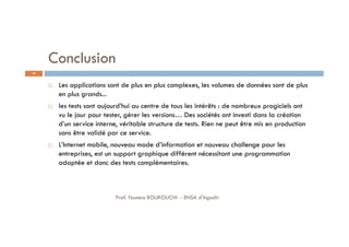 Conclusion
 Les applications sont de plus en plus complexes, les volumes de données sont de plus
en plus grands...
 les tests sont aujourd’hui au centre de tous les intérêts : de nombreux progiciels ont
vu le jour pour tester, gérer les versions… Des sociétés ont investi dans la création
d’un service interne, véritable structure de tests. Rien ne peut être mis en production
sans être validé par ce service.
 L’Internet mobile, nouveau mode d’information et nouveau challenge pour les
entreprises, est un support graphique différent nécessitant une programmation
adaptée et donc des tests complémentaires.
69
Prof. Youness BOUKOUCHI - ENSA d'Agadir
 