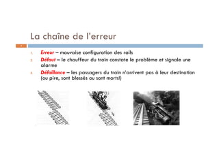 1. Erreur – mauvaise configuration des rails
2. Défaut – le chauffeur du train constate le problème et signale une
alarme
3. Défaillance – les passagers du train n’arrivent pas à leur destination
(ou pire, sont blessés ou sont morts!)
La chaîne de l’erreur
8
 
