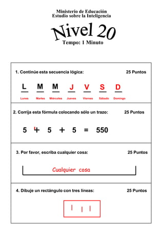 1. Continúe esta secuencia lógica:    25 Puntos  2. Corrija esta fórmula colocando sólo un trazo:  25 Puntos 3. Por favor, escriba cualquier cosa:  25 Puntos  4. Dibuje un rectángulo con tres líneas:  25 Puntos  5  +   5  +   5  =  550 Ministerio de Educación Estudio sobre la Inteligencia Nivel 20 Tempo: 1 Minuto + + J   V   S   D  Lunes  Martes  Miércoles  Jueves  Viernes  Sábado  Domingo Cualquier  cosa L   M   M 