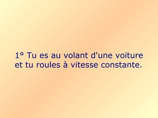 1° Tu es au volant d'une voiture et tu roules à vitesse constante. 