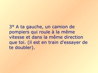 3° A ta gauche, un camion de pompiers qui roule à la même vitesse et dans la même direction que toi.   (il est en train d'essayer de te doubler). 