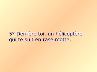 5° Derrière toi, un hélicoptère qui te suit en rase motte. 
