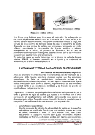 VALORACION DEL DESEMPEÑO DE UNA MEZCLA ASFÁLTICA DENSA
MODIFICANDO EL TIPO FILLER Y ASFALTO
LEMaC Centro de Investigación Vial UTN-FRLP - Laboratorio Vial UTN FRM Página 67
Esquema del mezclador estático
Mezclador estático en línea
Una forma muy habitual para incorporar el mejorador de adherencia, es
colocando el porcentaje seleccionado en la cisterna de la planta asfáltica. La
cisterna será de sección circular, con apoyos distribuidos en todo el largo, con
un tubo de fuego central de diámetro capaz de alojar la serpentina de aceite.
Dispondrá de una bomba de asfalto con engranajes, accionada por motor
trifásico, permitiendo la recirculación del ligante asfáltico y además
homogenizar en el mismo, al promotor de adherencia. En el caso de
permanencia del mejorador en el ligante, deberá hacerse sólo si se conoce que
ese aditivo es estable frente a la temperatura.
En todos los casos se puede determinar por la técnica de película delgada
rotativa, RTFOT, el deterioro producido en el ligante y el mejorador de
adherencia por el efecto de la temperatura.
6. MECANISMOS Y TEORÍAS, CAUSANTES DEL DESPRENDIMIENTO
Mecanismos de desprendimiento de película
Antes de enumerar los métodos más recomendables para la valoración de la
adherencia árido ligante, conviene destacar cuáles son los principales
mecanismos de falta de recubrimiento (adherencia activa) y de
desprendimiento (adherencia pasiva). Una vez lograda la envuelta del ligante
en los áridos (sean éstos ácidos ó básicos), la permanencia de esa envuelta y
su calidad frente a las condiciones climáticas y de tránsito, se puede ver
modificada por varios mecanismos.
Lo primero a considerar, es que la película de asfalto no es impermeable, por lo
tanto la película de agua es posible que ingrese a la interface con el árido
provocando el desplazamiento del asfalto, comenzando una acción de
desplazamiento crítica. Goodrich, en una discusión técnica ha reportado para la
compañía Chevron Research los mecanismos, que se puede citar:
Emulsificación espontánea:
Con la presencia del tránsito, la adhesividad del asfalto en la superficie
del árido se ve modificada, formándose una emulsión inversa, en donde
el asfalto comienza a tener un color marrón claro, que queda
recubriendo el agregado, cuando éste queda descubierto. Pruebas
realizadas por Fromm, en Estados Unidos, con ligantes convencionales
 