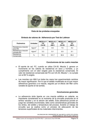 VALORACION DEL DESEMPEÑO DE UNA MEZCLA ASFÁLTICA DENSA
MODIFICANDO EL TIPO FILLER Y ASFALTO
LEMaC Centro de Investigación Vial UTN-FRLP - Laboratorio Vial UTN FRM Página 75
Vista de las probetas ensayadas
Síntesis de valores de Adherencia por Test de Lottman
Parámetros Unidades
MEZCLA 1
FG
CA-30
MEZCLA 2
FG
AM-3
MEZCLA 3
FC
CA-30
MEZCLA 4
FC
AM-3
Resistencia a tracción
seca RS
Kg/cm
2
6.9 8.0 7.6 8.2
Resistencia a tracción
húmeda RH
Kg/cm
2
5.3 8.1 6.9 8.1
Resistencia
Conservada
% 76.5 101.7 90.4 99.4
Conclusiones de las cuatro mezclas
El aporte de cal, FC, cuando se utiliza CA-30, Mezcla 3, genera un
incremento en los valores de resistencia en seco y húmedo, y un
cumplimiento con el valor exigido para la resistencia conservada. El
valor de resistencia conservada del FG con CA-30, Mezcla 1, no cumple
con el 80 % exigido.
Las mezclas con AM-3 en todos los casos han experimentado cambios
de mayor significación. Por lo que el asfalto modificado es el que mayor
adherencia garantiza a la mezcla, seguido por el efecto del filler como
variable de aporte en tal sentido.
Conclusiones generales
La adherencia árido ligante en una mezcla asfáltica en caliente, es
importante considerarla en el momento de la envuelta producida en el
tambor secador y en la adición del asfalto. Esta adherencia pondrá en
juego las variables enumeradas, tales como características generales de
los áridos, del asfalto y temperatura del proceso. Existirá un trabajo de
envuelta que se explica como un proceso de adecuación de las
tensiones superficiales de los materiales intervinientes.
 