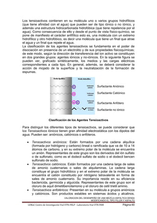 VALORACION DEL DESEMPEÑO DE UNA MEZCLA ASFÁLTICA DENSA
MODIFICANDO EL TIPO FILLER Y ASFALTO
LEMaC Centro de Investigación Vial UTN-FRLP - Laboratorio Vial UTN FRM Página 60
Los tensioactivos contienen en su molécula uno o varios grupos hidrofílicos
(que tiene afinidad con el agua) que pueden ser de tipo iónico o no iónico, y
además una estructura hidrocarbonada hidrofóbica (que tiene repelencia por el
agua). Como consecuencia de ello y desde el punto de vista físico-químico, se
pone de manifiesto el carácter anfifílico esto es, una molécula con un extremo
hidrofílico y otro hidrofóbico, es decir una molécula que tiene un final que atrae
el agua y un final que repele el agua.
La clasificación de los agentes tensioactivos se fundamenta en el poder de
disociación en presencia de un electrolito y de sus propiedades fisicoquímicas;
de este modo, según la dirección de transferencia del ion activo se constituyen
en dos grandes grupos: agentes iónicos y no-iónicos. En la siguiente figura se
pueden ver, graficado sintéticamente, los medios y las cargas eléctricas
correspondientes a cada tipo. En general, además, se deberá considerar la
acción de mojado de la superficie y la neutralización de la formación de
espumas.
Surfactante Aniónico
Surfactante Catiónico
Surfactante Anfótero
Surfactante no iónico
Clasificación de los Agentes Tensioactivos
Para distinguir los diferentes tipos de tensioactivos, se puede considerar que
los Tensioactivos Iónicos tienen gran afinidad electrostática con los dipolos del
agua. Pueden ser: aniónicos, catiónicos o anfóteros.
Tensoactivos aniónicos: Están formados por una cadena alquílica
(formada por hidrógeno y carbono) lineal o ramificada que va de 10 a 14
átomos de carbono, y en su extremo polar de la molécula se encuentra
un anión. Representantes de este grupo son los derivados del ión sulfato
o de sulfonato, como es el dodecil sulfato de sodio o el dodecil bencen
sulfonato de sodio.
Tensoactivos catiónicos. Están formados por una cadena larga de sales
de amonio cuaternarias o sales de alquilaminas. La cadena larga
constituye el grupo hidrofóbico y en el extremo polar de la molécula se
encuentra el catión constituido por nitrógeno tetravalente en forma de
sales de amonio cuaternario. Su importancia reside en su eficiencia
bactericida, germicida y alguicida. Representantes de este grupo son el
cloruro de aquil dimetilbencilamonio y el cloruro de cetil trietil aminio.
Tensioactivos anfotéricos: Presentan en su molécula a grupos aniónicos
y catiónicos. Son productos estables en sistemas ácidos y alcalinos.
 