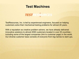Test Machines
TestResources, Inc. is led by experienced engineers, focused on helping
customers solve their mechanical testing problems for almost 20 years.
With a reputation as creative problem solvers, we have already delivered
innovative solutions to almost 2000 customers located in over 25 countries -
including some of the largest companies (link to customer page) in the world.
Our diverse customer base consists of everyone from big-names to start-ups.
 