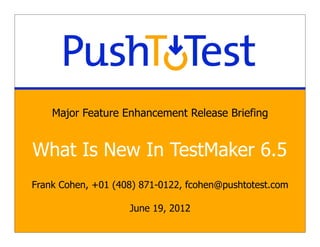 Major Feature Enhancement Release Briefing


What Is New In TestMaker 6.5
Frank Cohen, +01 (408) 871-0122, fcohen@pushtotest.com

                    June 19, 2012
 