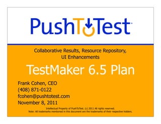 Collaborative Results, Resource Repository,
                      UI Enhancements


   TestMaker 6.5 Plan
Frank Cohen, CEO
(408) 871-0122
fcohen@pushtotest.com
November 8, 2011
                    Intellectual Property of PushToTest. (c) 2011 All rights reserved.
    Note: All trademarks mentioned in this document are the trademarks of their respective holders.
 