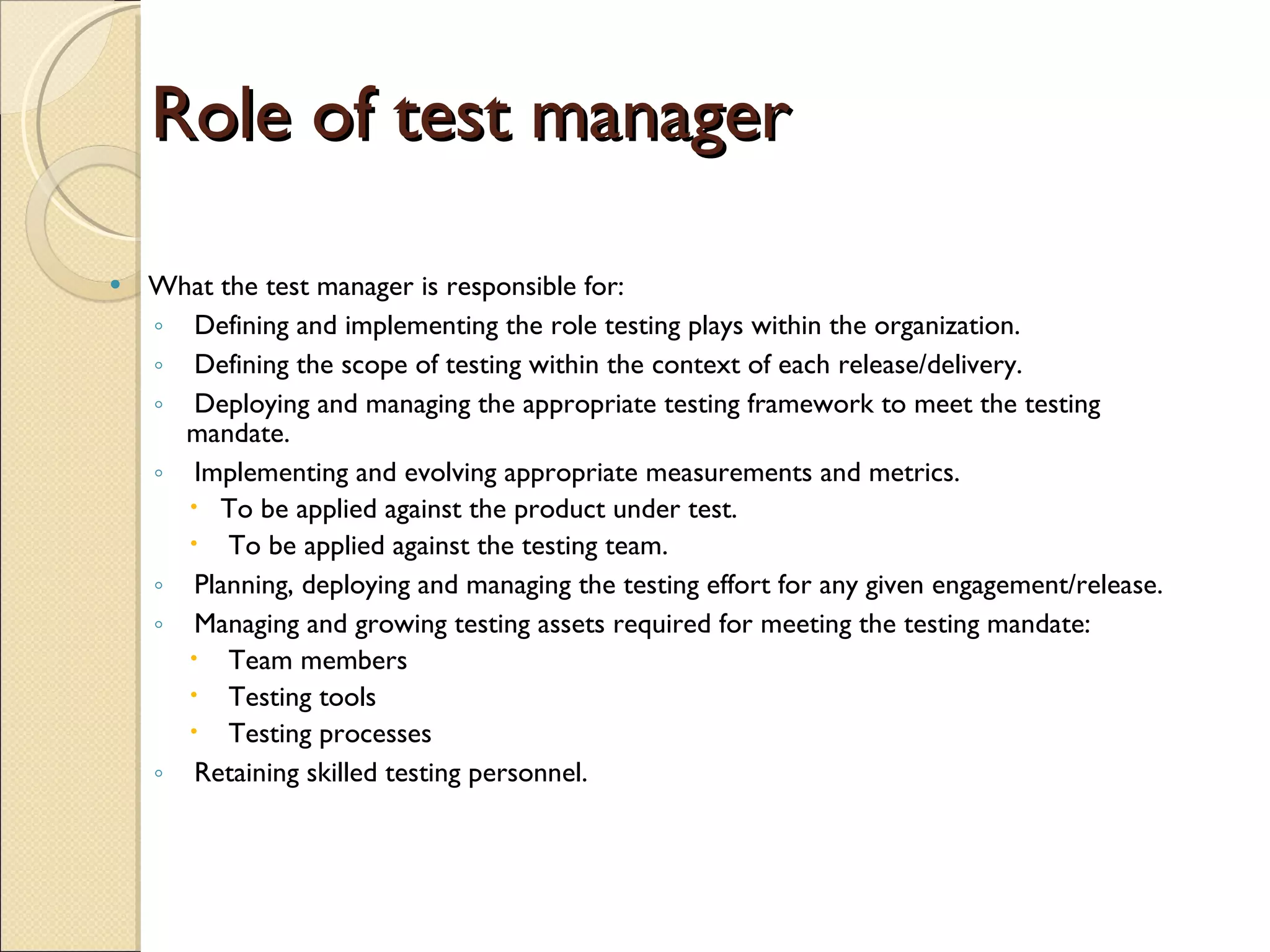 Role of test manager What the test manager is responsible for:  Defining and implementing the role testing plays within the organization.  Defining the scope of testing within the context of each release/delivery.  Deploying and managing the appropriate testing framework to meet the testing mandate.  Implementing and evolving appropriate measurements and metrics.  To be applied against the product under test.  To be applied against the testing team. Planning, deploying and managing the testing effort for any given engagement/release.  Managing and growing testing assets required for meeting the testing mandate:  Team members  Testing tools  Testing processes Retaining skilled testing personnel. 