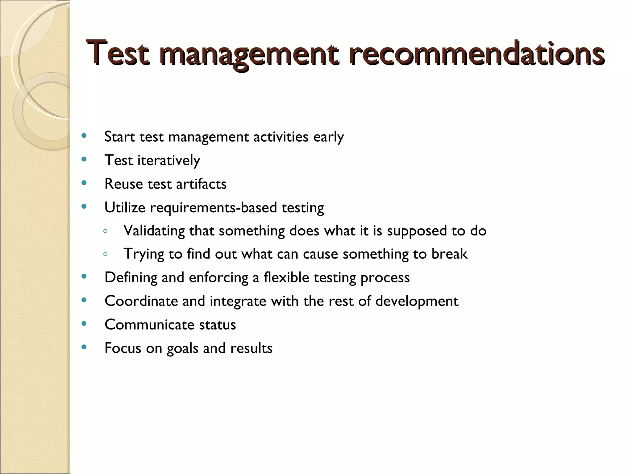 Test management recommendations   Start test management activities early  Test iteratively  Reuse test artifacts  Utilize requirements-based testing  Validating that something does what it is supposed to do  Trying to find out what can cause something to break  Defining and enforcing a flexible testing process  Coordinate and integrate with the rest of development  Communicate status  Focus on goals and results  