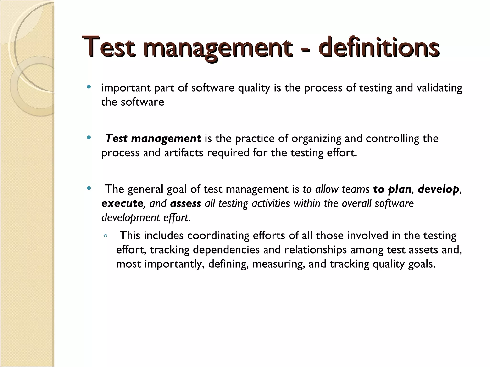 Test management - definitions important part of software quality is the process of testing and validating the software  Test management  is the practice of organizing and controlling the process and artifacts required for the testing effort.  The general goal of test management is  to allow teams  to plan ,  develop ,  execute , and  assess  all testing activities within the overall software development effort . This includes coordinating efforts of all those involved in the testing effort, tracking dependencies and relationships among test assets and, most importantly, defining, measuring, and tracking quality goals.   