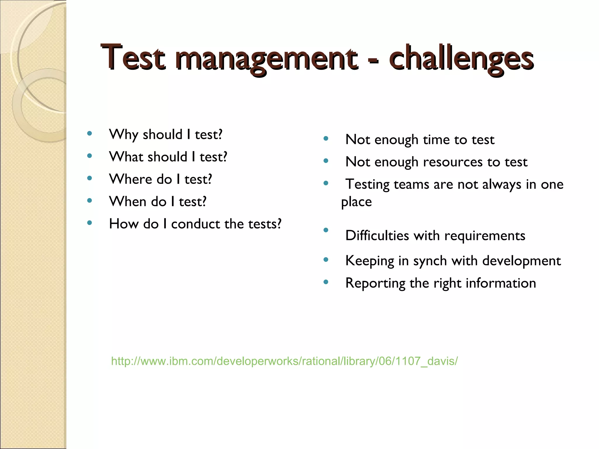Test management - challenges Why should I test?  What should I test?  Where do I test?  When do I test?  How do I conduct the tests?  Not enough time to test Not enough resources to test  Testing teams are not always in one place  Difficulties with requirements   Keeping in synch with development  Reporting the right information http://www.ibm.com/developerworks/rational/library/06/1107_davis/ 