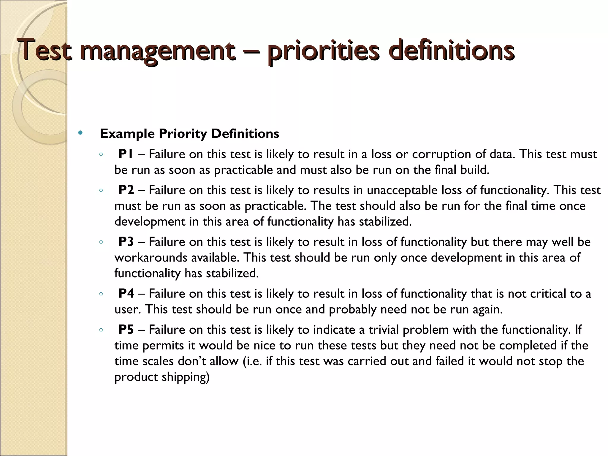 Test management – priorities definitions Example Priority Definitions  P1  – Failure on this test is likely to result in a loss or corruption of data. This test must be run as soon as practicable and must also be run on the final build.  P2  – Failure on this test is likely to results in unacceptable loss of functionality. This test must be run as soon as practicable. The test should also be run for the final time once development in this area of functionality has stabilized.  P3  – Failure on this test is likely to result in loss of functionality but there may well be workarounds available. This test should be run only once development in this area of functionality has stabilized.  P4  – Failure on this test is likely to result in loss of functionality that is not critical to a user. This test should be run once and probably need not be run again.  P5  – Failure on this test is likely to indicate a trivial problem with the functionality. If time permits it would be nice to run these tests but they need not be completed if the time scales don’t allow (i.e. if this test was carried out and failed it would not stop the product shipping)  
