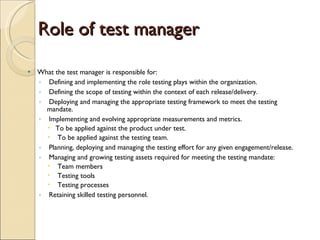 Role of test manager What the test manager is responsible for:  Defining and implementing the role testing plays within the organization.  Defining the scope of testing within the context of each release/delivery.  Deploying and managing the appropriate testing framework to meet the testing mandate.  Implementing and evolving appropriate measurements and metrics.  To be applied against the product under test.  To be applied against the testing team. Planning, deploying and managing the testing effort for any given engagement/release.  Managing and growing testing assets required for meeting the testing mandate:  Team members  Testing tools  Testing processes Retaining skilled testing personnel. 