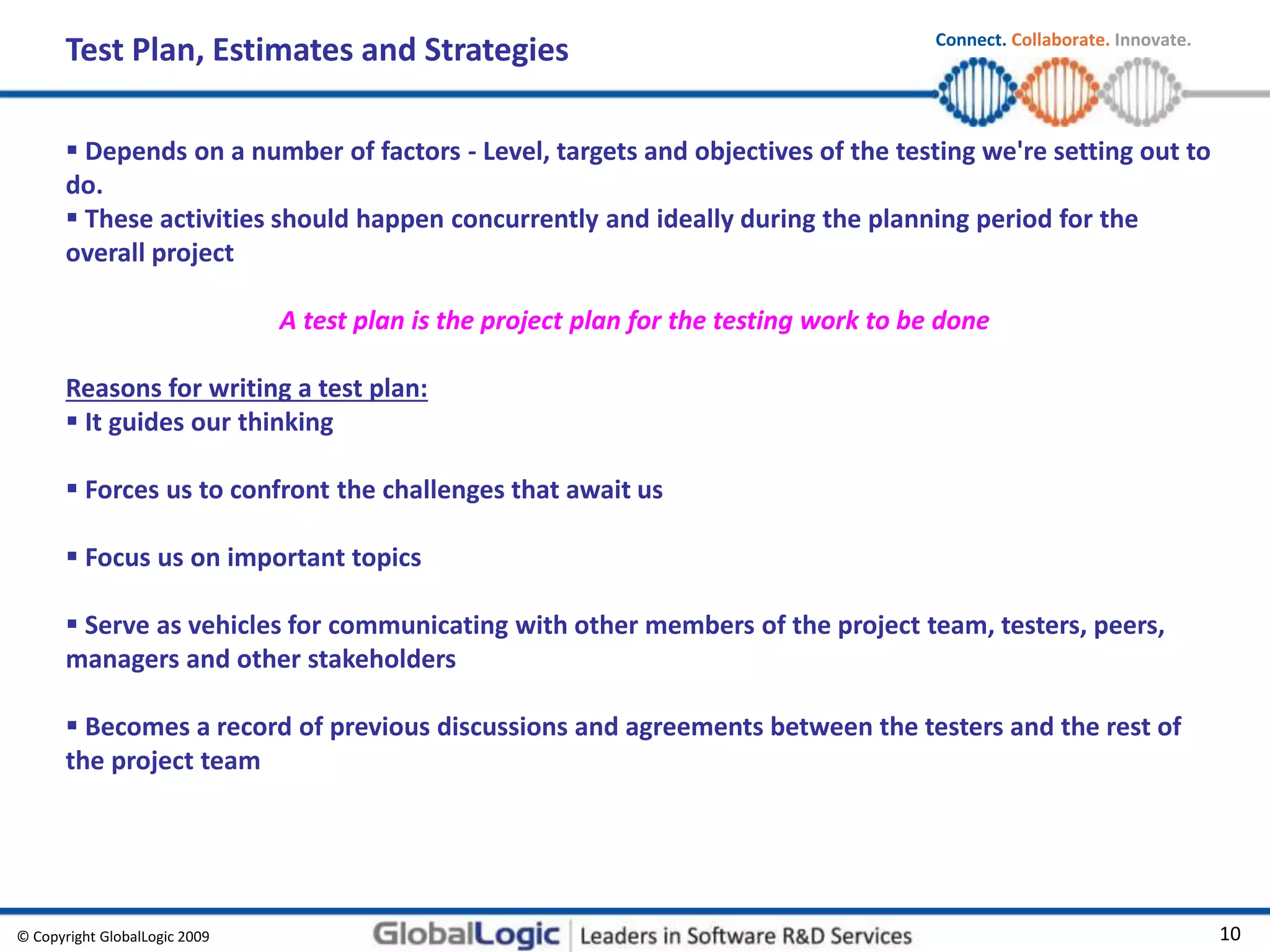 © Copyright GlobalLogic 2009 10
Connect. Collaborate. Innovate.
Test Plan, Estimates and Strategies
A test plan is the project plan for the testing work to be done
Reasons for writing a test plan:
 It guides our thinking
 Forces us to confront the challenges that await us
 Focus us on important topics
 Serve as vehicles for communicating with other members of the project team, testers, peers,
managers and other stakeholders
 Becomes a record of previous discussions and agreements between the testers and the rest of
the project team
 Depends on a number of factors - Level, targets and objectives of the testing we're setting out to
do.
 These activities should happen concurrently and ideally during the planning period for the
overall project
 