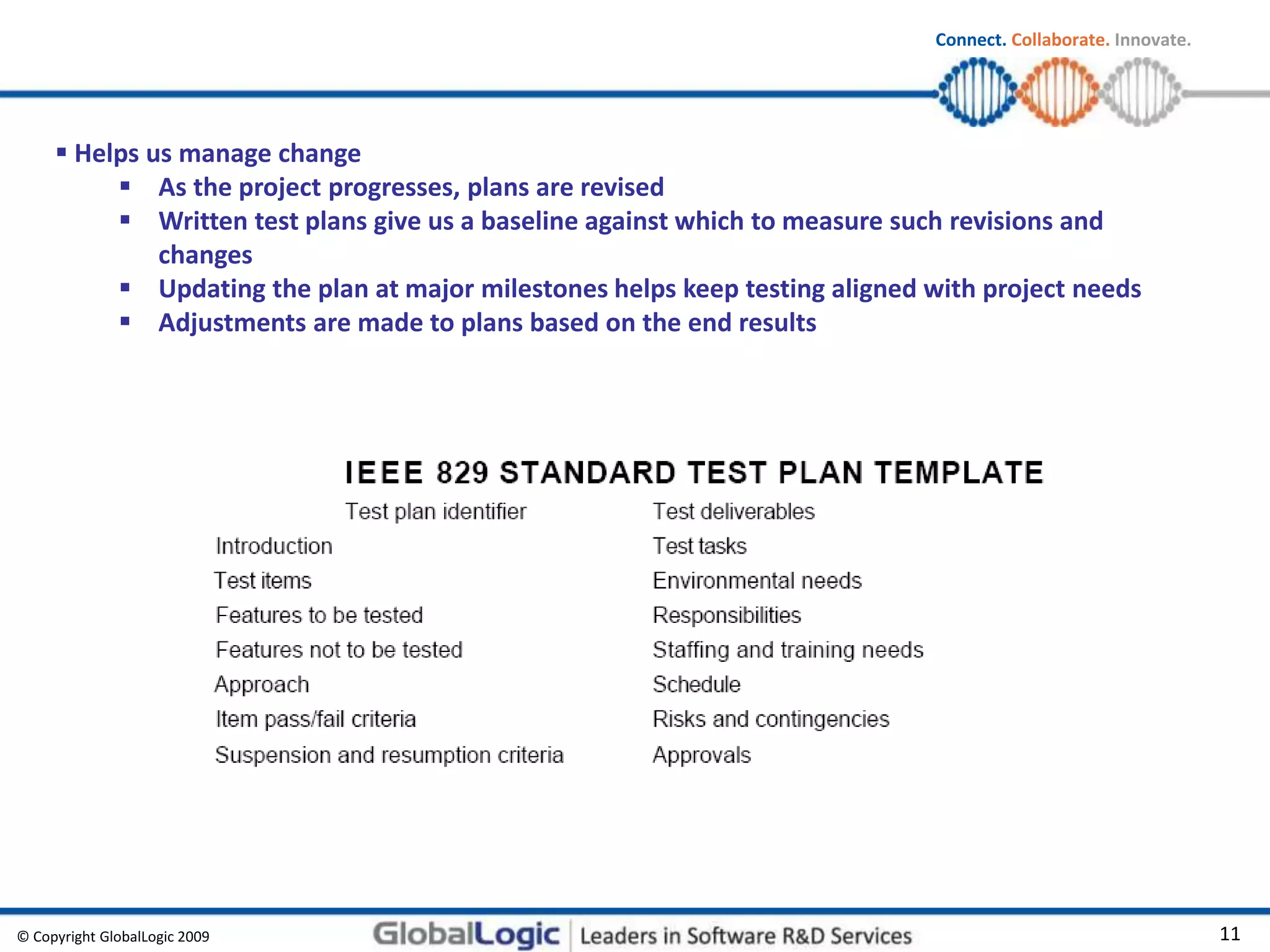 © Copyright GlobalLogic 2009 11
Connect. Collaborate. Innovate.
 Helps us manage change
 As the project progresses, plans are revised
 Written test plans give us a baseline against which to measure such revisions and
changes
 Updating the plan at major milestones helps keep testing aligned with project needs
 Adjustments are made to plans based on the end results
 