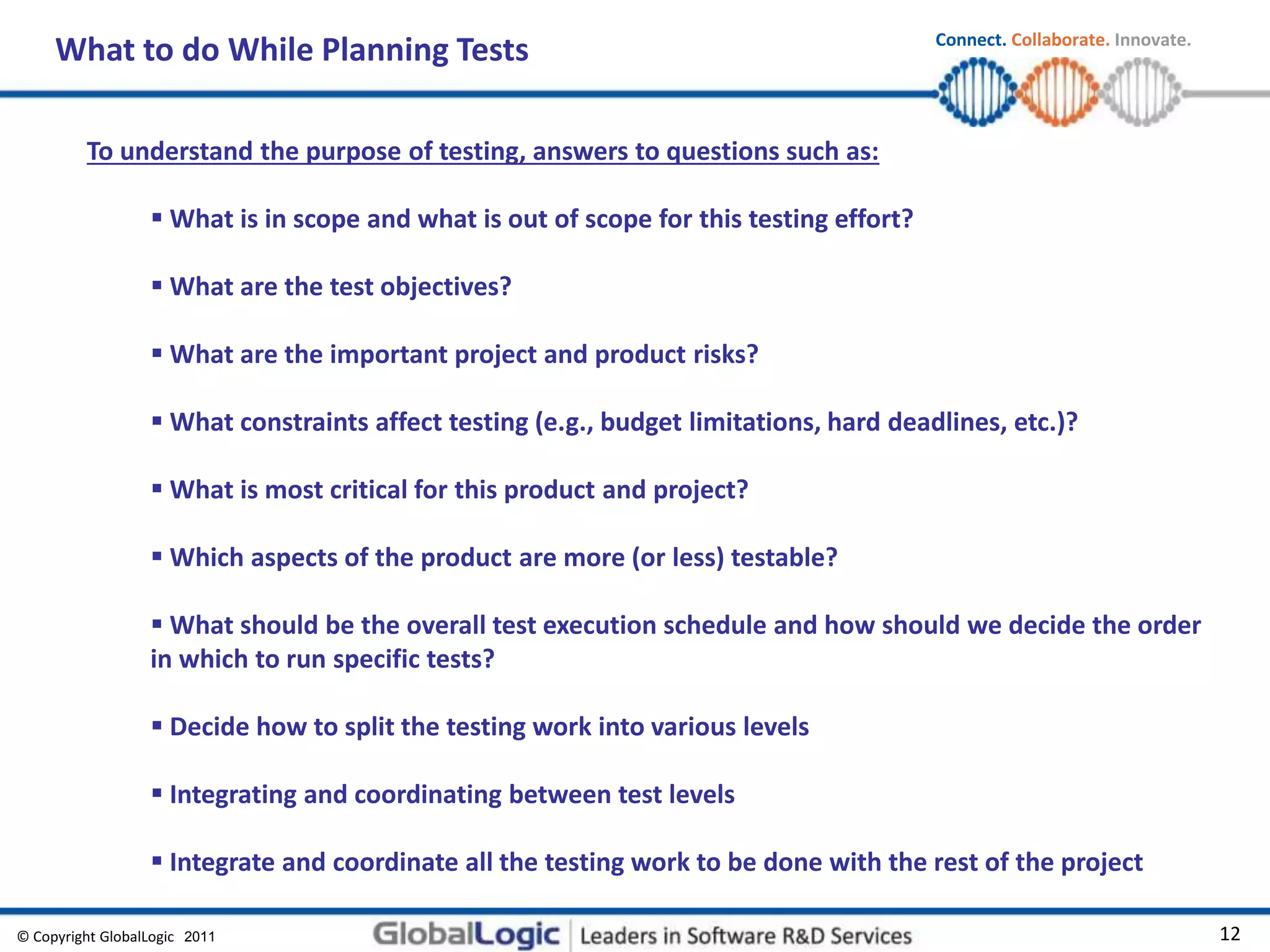 © Copyright GlobalLogic 2009 12
Connect. Collaborate. Innovate.
2011
What to do While Planning Tests
To understand the purpose of testing, answers to questions such as:
 What is in scope and what is out of scope for this testing effort?
 What are the test objectives?
 What are the important project and product risks?
 What constraints affect testing (e.g., budget limitations, hard deadlines, etc.)?
 What is most critical for this product and project?
 Which aspects of the product are more (or less) testable?
 What should be the overall test execution schedule and how should we decide the order
in which to run specific tests?
 Decide how to split the testing work into various levels
 Integrating and coordinating between test levels
 Integrate and coordinate all the testing work to be done with the rest of the project
 
