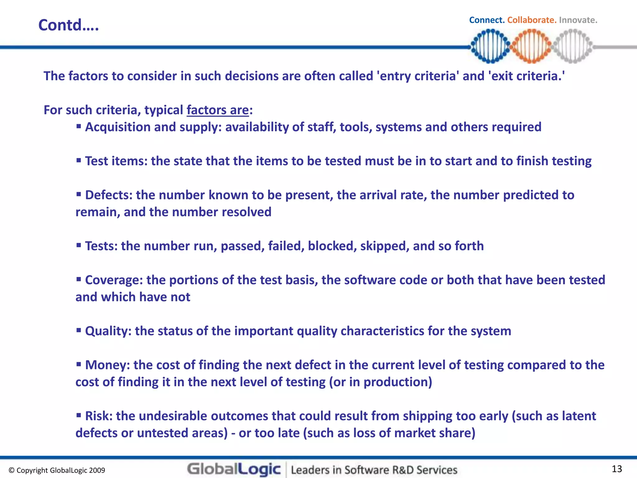 © Copyright GlobalLogic 2009 13
Connect. Collaborate. Innovate.
Contd….
The factors to consider in such decisions are often called 'entry criteria' and 'exit criteria.'
For such criteria, typical factors are:
 Acquisition and supply: availability of staff, tools, systems and others required
 Test items: the state that the items to be tested must be in to start and to finish testing
 Defects: the number known to be present, the arrival rate, the number predicted to
remain, and the number resolved
 Tests: the number run, passed, failed, blocked, skipped, and so forth
 Coverage: the portions of the test basis, the software code or both that have been tested
and which have not
 Quality: the status of the important quality characteristics for the system
 Money: the cost of finding the next defect in the current level of testing compared to the
cost of finding it in the next level of testing (or in production)
 Risk: the undesirable outcomes that could result from shipping too early (such as latent
defects or untested areas) - or too late (such as loss of market share)
 