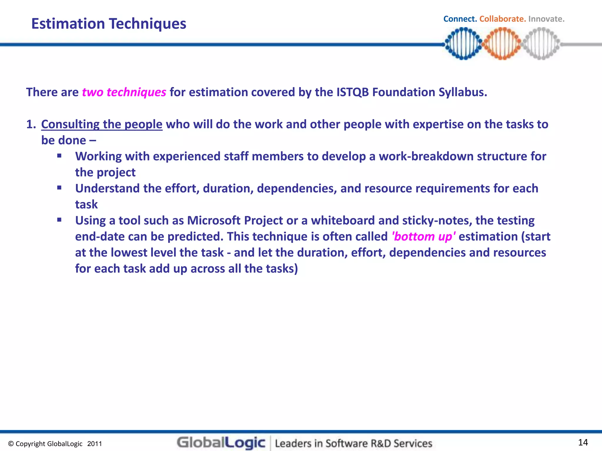 © Copyright GlobalLogic 2009 14
Connect. Collaborate. Innovate.
2011
Estimation Techniques
There are two techniques for estimation covered by the ISTQB Foundation Syllabus.
1. Consulting the people who will do the work and other people with expertise on the tasks to
be done –
 Working with experienced staff members to develop a work-breakdown structure for
the project
 Understand the effort, duration, dependencies, and resource requirements for each
task
 Using a tool such as Microsoft Project or a whiteboard and sticky-notes, the testing
end-date can be predicted. This technique is often called 'bottom up' estimation (start
at the lowest level the task - and let the duration, effort, dependencies and resources
for each task add up across all the tasks)
 