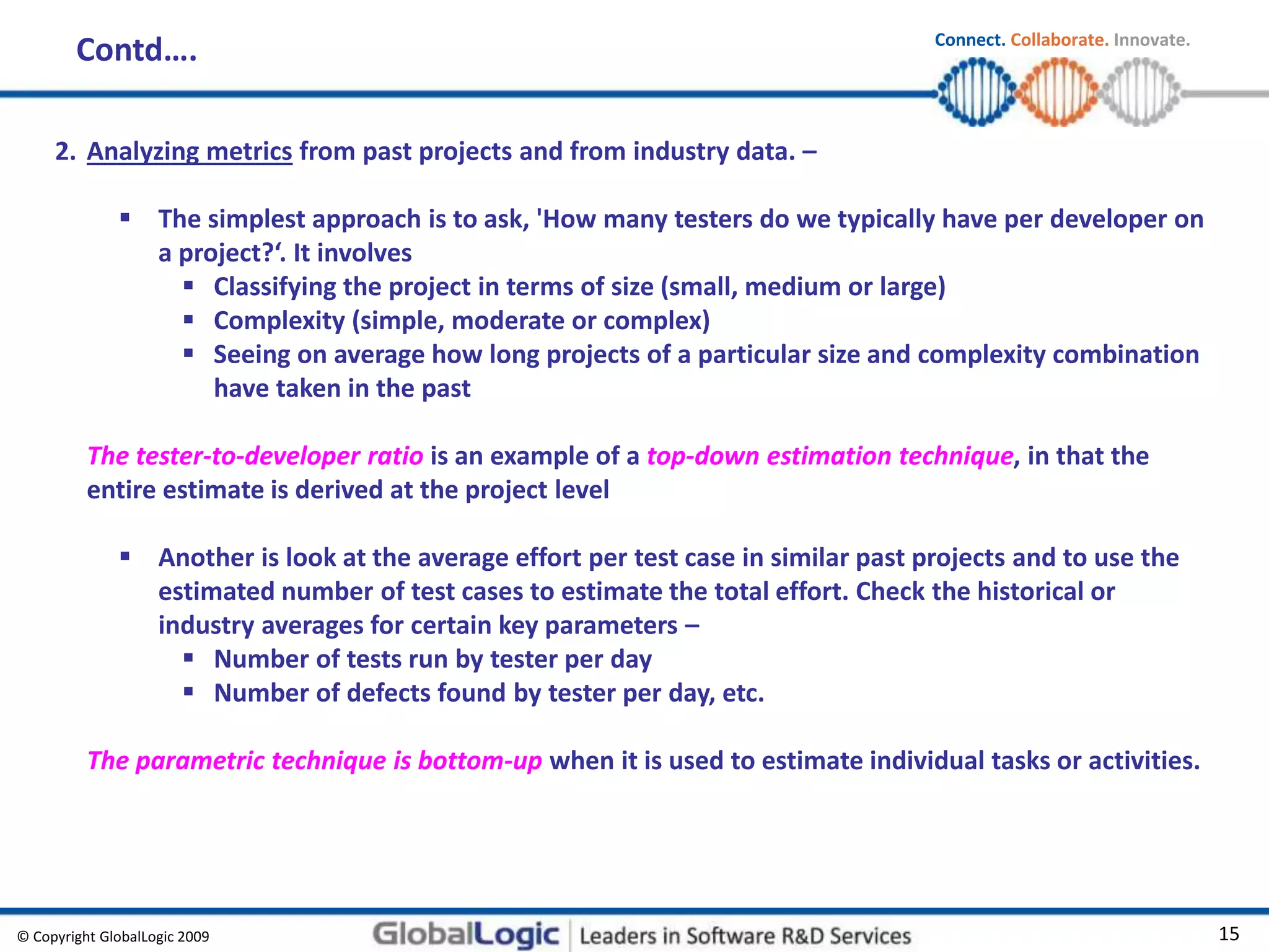 © Copyright GlobalLogic 2009 15
Connect. Collaborate. Innovate.
2. Analyzing metrics from past projects and from industry data. –
 The simplest approach is to ask, 'How many testers do we typically have per developer on
a project?‘. It involves
 Classifying the project in terms of size (small, medium or large)
 Complexity (simple, moderate or complex)
 Seeing on average how long projects of a particular size and complexity combination
have taken in the past
The tester-to-developer ratio is an example of a top-down estimation technique, in that the
entire estimate is derived at the project level
 Another is look at the average effort per test case in similar past projects and to use the
estimated number of test cases to estimate the total effort. Check the historical or
industry averages for certain key parameters –
 Number of tests run by tester per day
 Number of defects found by tester per day, etc.
The parametric technique is bottom-up when it is used to estimate individual tasks or activities.
Contd….
 