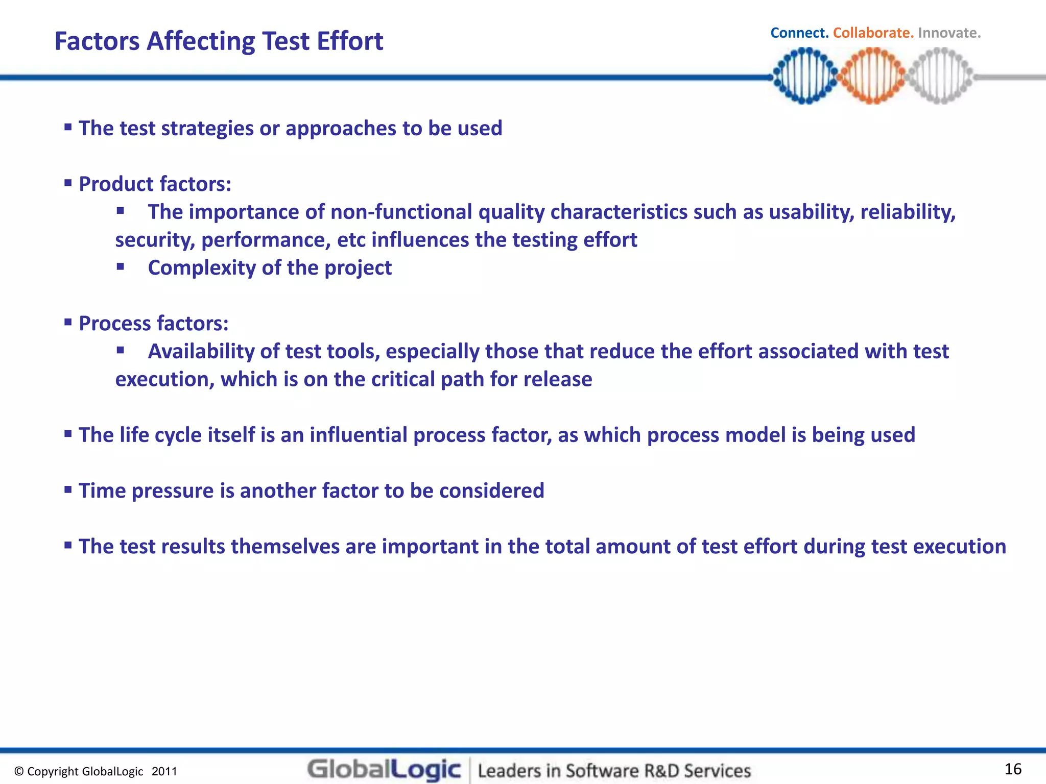 © Copyright GlobalLogic 2009 16
Connect. Collaborate. Innovate.
2011
Factors Affecting Test Effort
 The test strategies or approaches to be used
 Product factors:
 The importance of non-functional quality characteristics such as usability, reliability,
security, performance, etc influences the testing effort
 Complexity of the project
 Process factors:
 Availability of test tools, especially those that reduce the effort associated with test
execution, which is on the critical path for release
 The life cycle itself is an influential process factor, as which process model is being used
 Time pressure is another factor to be considered
 The test results themselves are important in the total amount of test effort during test execution
 