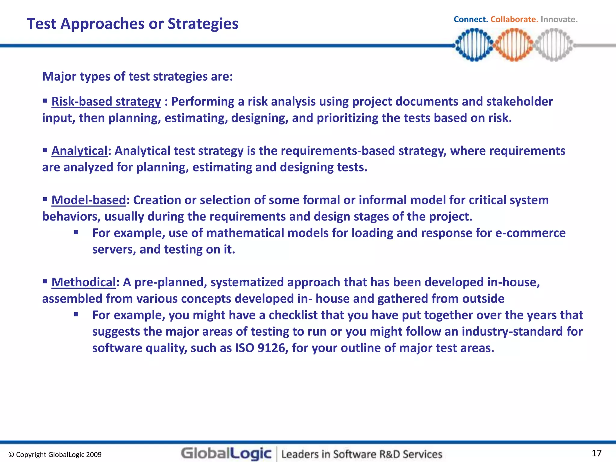 © Copyright GlobalLogic 2009 17
Connect. Collaborate. Innovate.
Test Approaches or Strategies
Major types of test strategies are:
 Risk-based strategy : Performing a risk analysis using project documents and stakeholder
input, then planning, estimating, designing, and prioritizing the tests based on risk.
 Analytical: Analytical test strategy is the requirements-based strategy, where requirements
are analyzed for planning, estimating and designing tests.
 Model-based: Creation or selection of some formal or informal model for critical system
behaviors, usually during the requirements and design stages of the project.
 For example, use of mathematical models for loading and response for e-commerce
servers, and testing on it.
 Methodical: A pre-planned, systematized approach that has been developed in-house,
assembled from various concepts developed in- house and gathered from outside
 For example, you might have a checklist that you have put together over the years that
suggests the major areas of testing to run or you might follow an industry-standard for
software quality, such as ISO 9126, for your outline of major test areas.
 