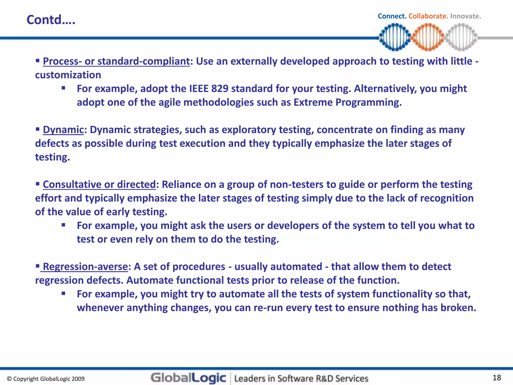 © Copyright GlobalLogic 2009 18
Connect. Collaborate. Innovate.
 Process- or standard-compliant: Use an externally developed approach to testing with little -
customization
 For example, adopt the IEEE 829 standard for your testing. Alternatively, you might
adopt one of the agile methodologies such as Extreme Programming.
 Dynamic: Dynamic strategies, such as exploratory testing, concentrate on finding as many
defects as possible during test execution and they typically emphasize the later stages of
testing.
 Consultative or directed: Reliance on a group of non-testers to guide or perform the testing
effort and typically emphasize the later stages of testing simply due to the lack of recognition
of the value of early testing.
 For example, you might ask the users or developers of the system to tell you what to
test or even rely on them to do the testing.
 Regression-averse: A set of procedures - usually automated - that allow them to detect
regression defects. Automate functional tests prior to release of the function.
 For example, you might try to automate all the tests of system functionality so that,
whenever anything changes, you can re-run every test to ensure nothing has broken.
Contd….
 