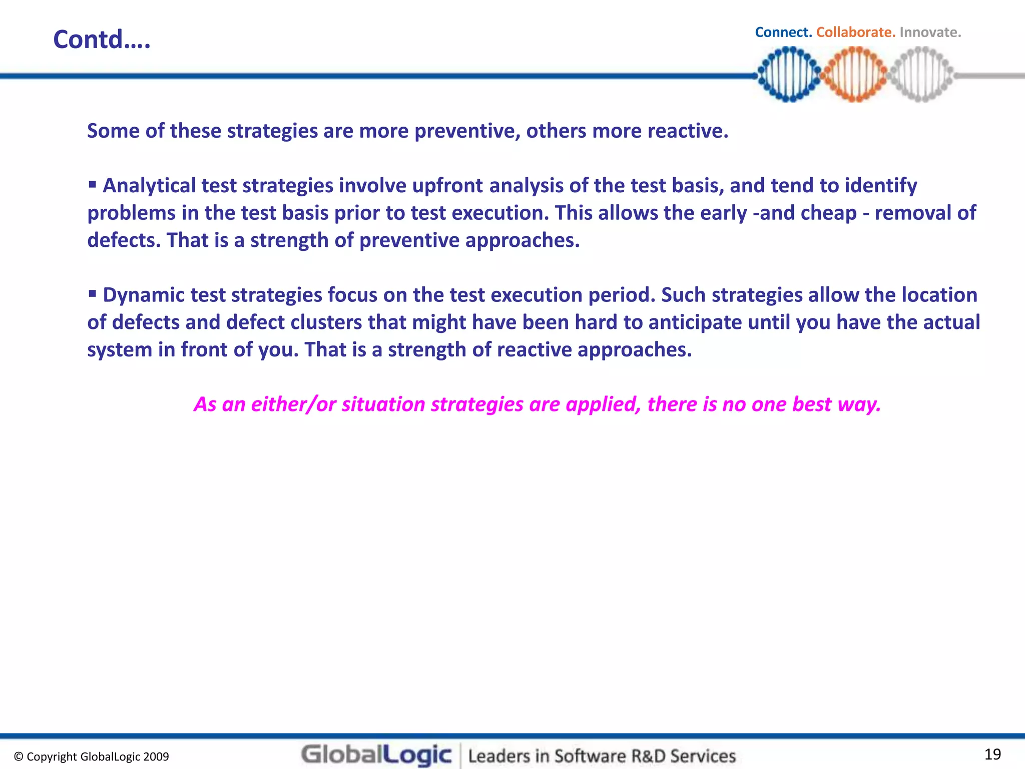 © Copyright GlobalLogic 2009 19
Connect. Collaborate. Innovate.
Contd….
Some of these strategies are more preventive, others more reactive.
 Analytical test strategies involve upfront analysis of the test basis, and tend to identify
problems in the test basis prior to test execution. This allows the early -and cheap - removal of
defects. That is a strength of preventive approaches.
 Dynamic test strategies focus on the test execution period. Such strategies allow the location
of defects and defect clusters that might have been hard to anticipate until you have the actual
system in front of you. That is a strength of reactive approaches.
As an either/or situation strategies are applied, there is no one best way.
 