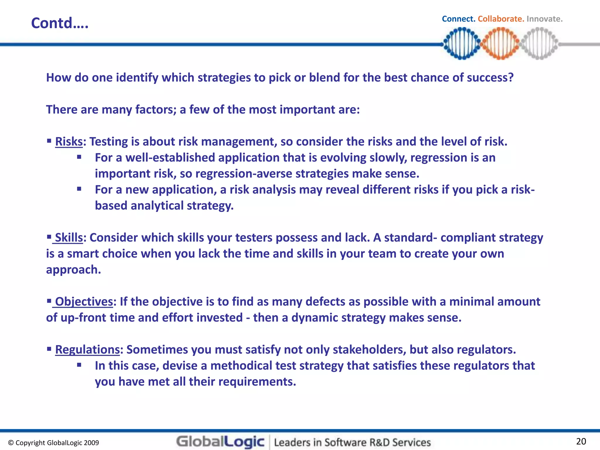 © Copyright GlobalLogic 2009 20
Connect. Collaborate. Innovate.
Contd….
How do one identify which strategies to pick or blend for the best chance of success?
There are many factors; a few of the most important are:
 Risks: Testing is about risk management, so consider the risks and the level of risk.
 For a well-established application that is evolving slowly, regression is an
important risk, so regression-averse strategies make sense.
 For a new application, a risk analysis may reveal different risks if you pick a risk-
based analytical strategy.
 Skills: Consider which skills your testers possess and lack. A standard- compliant strategy
is a smart choice when you lack the time and skills in your team to create your own
approach.
 Objectives: If the objective is to find as many defects as possible with a minimal amount
of up-front time and effort invested - then a dynamic strategy makes sense.
 Regulations: Sometimes you must satisfy not only stakeholders, but also regulators.
 In this case, devise a methodical test strategy that satisfies these regulators that
you have met all their requirements.
 