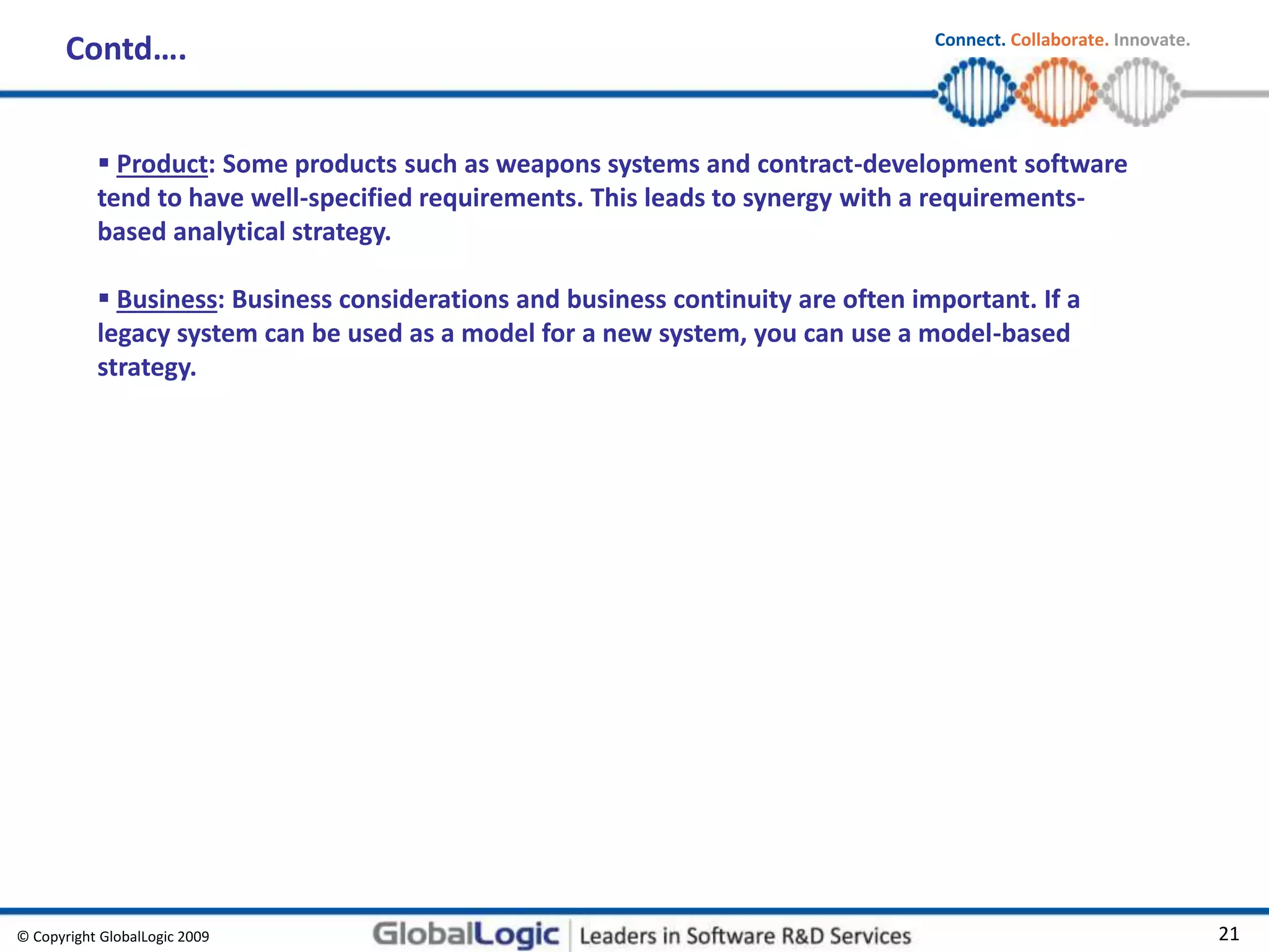 © Copyright GlobalLogic 2009 21
Connect. Collaborate. Innovate.
Contd….
 Product: Some products such as weapons systems and contract-development software
tend to have well-specified requirements. This leads to synergy with a requirements-
based analytical strategy.
 Business: Business considerations and business continuity are often important. If a
legacy system can be used as a model for a new system, you can use a model-based
strategy.
 