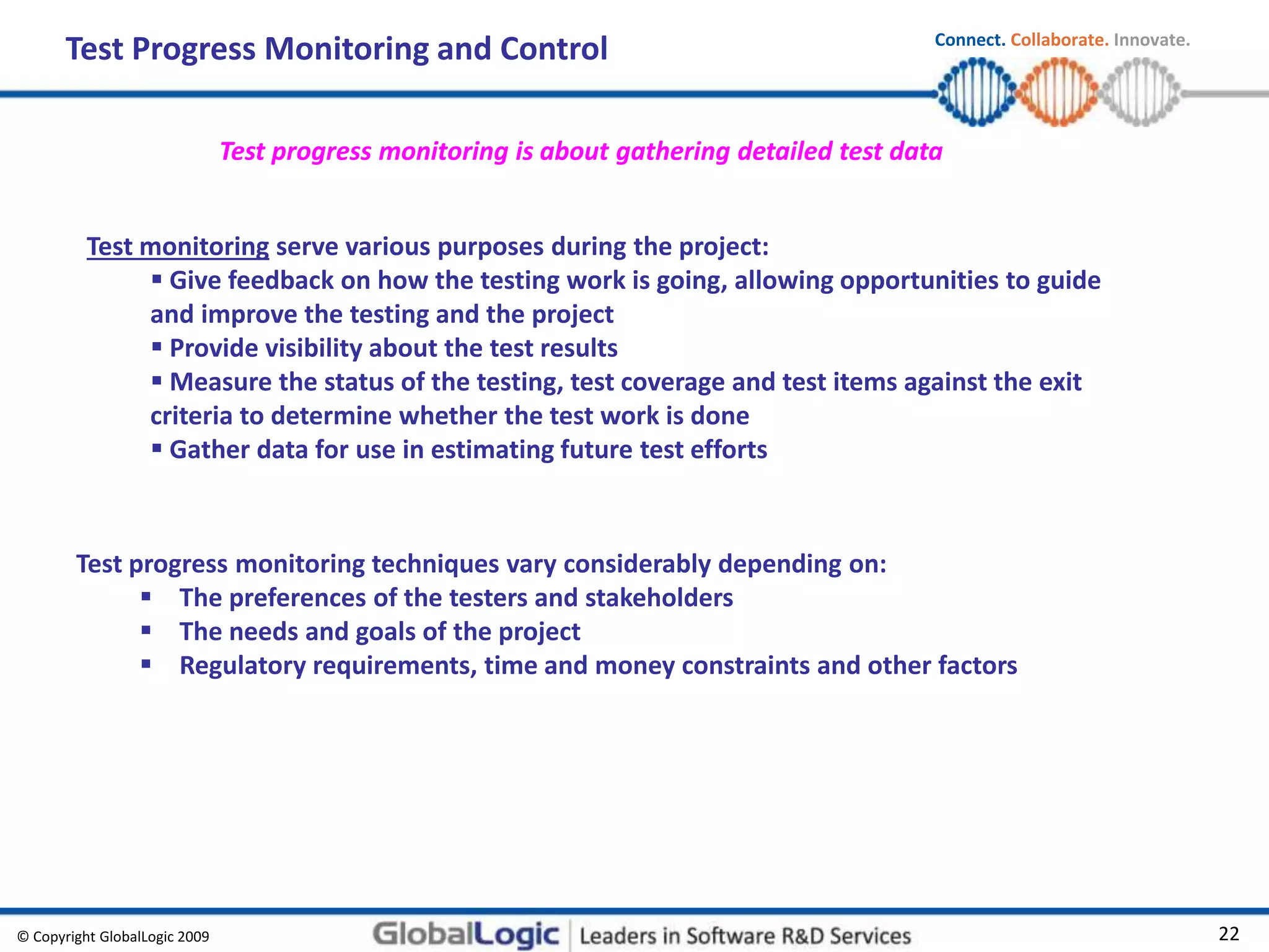 © Copyright GlobalLogic 2009 22
Connect. Collaborate. Innovate.
Test Progress Monitoring and Control
Test monitoring serve various purposes during the project:
 Give feedback on how the testing work is going, allowing opportunities to guide
and improve the testing and the project
 Provide visibility about the test results
 Measure the status of the testing, test coverage and test items against the exit
criteria to determine whether the test work is done
 Gather data for use in estimating future test efforts
Test progress monitoring techniques vary considerably depending on:
 The preferences of the testers and stakeholders
 The needs and goals of the project
 Regulatory requirements, time and money constraints and other factors
Test progress monitoring is about gathering detailed test data
 
