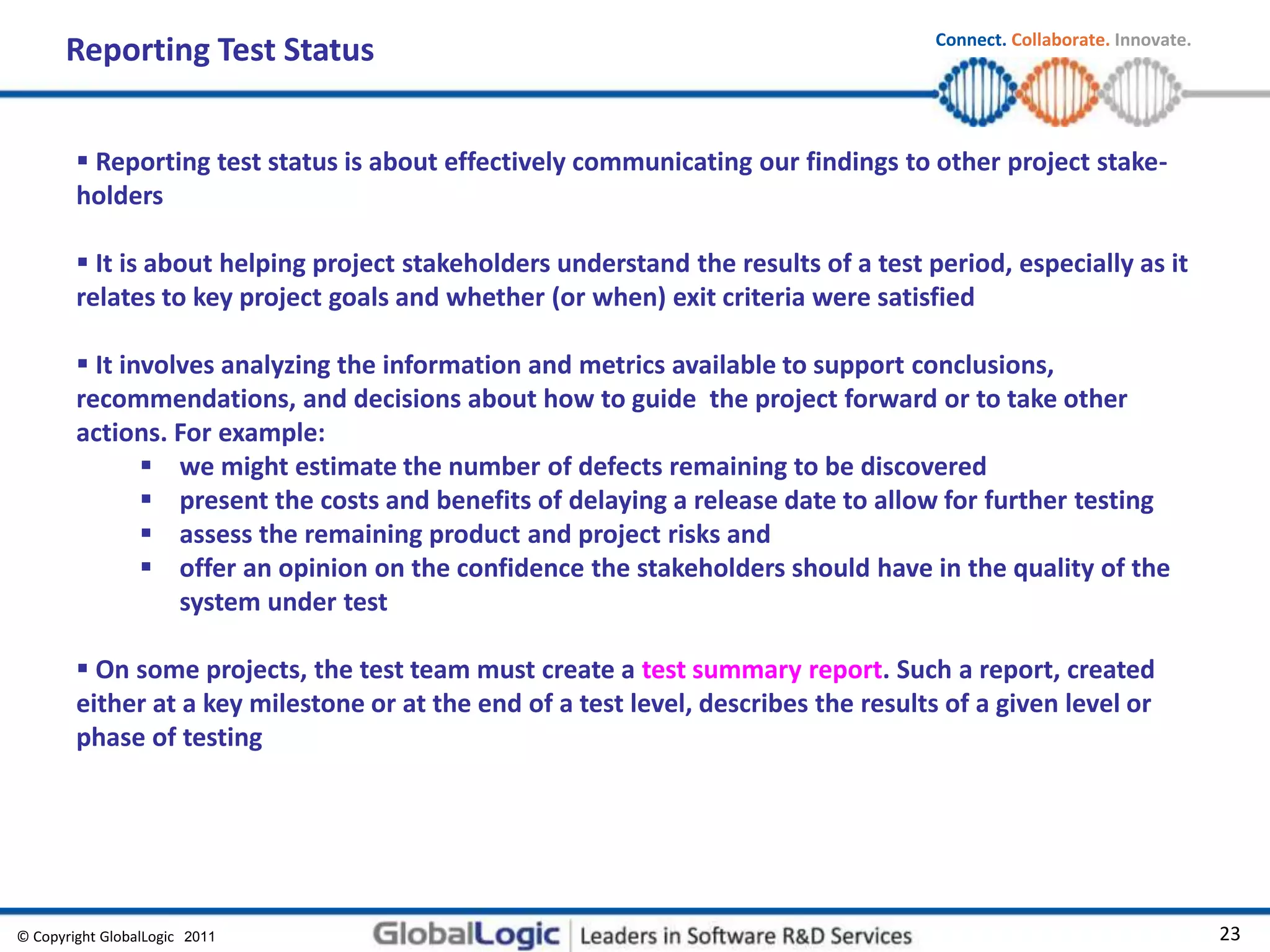 © Copyright GlobalLogic 2009 23
Connect. Collaborate. Innovate.
2011
Reporting Test Status
 Reporting test status is about effectively communicating our findings to other project stake-
holders
 It is about helping project stakeholders understand the results of a test period, especially as it
relates to key project goals and whether (or when) exit criteria were satisfied
 It involves analyzing the information and metrics available to support conclusions,
recommendations, and decisions about how to guide the project forward or to take other
actions. For example:
 we might estimate the number of defects remaining to be discovered
 present the costs and benefits of delaying a release date to allow for further testing
 assess the remaining product and project risks and
 offer an opinion on the confidence the stakeholders should have in the quality of the
system under test
 On some projects, the test team must create a test summary report. Such a report, created
either at a key milestone or at the end of a test level, describes the results of a given level or
phase of testing
 