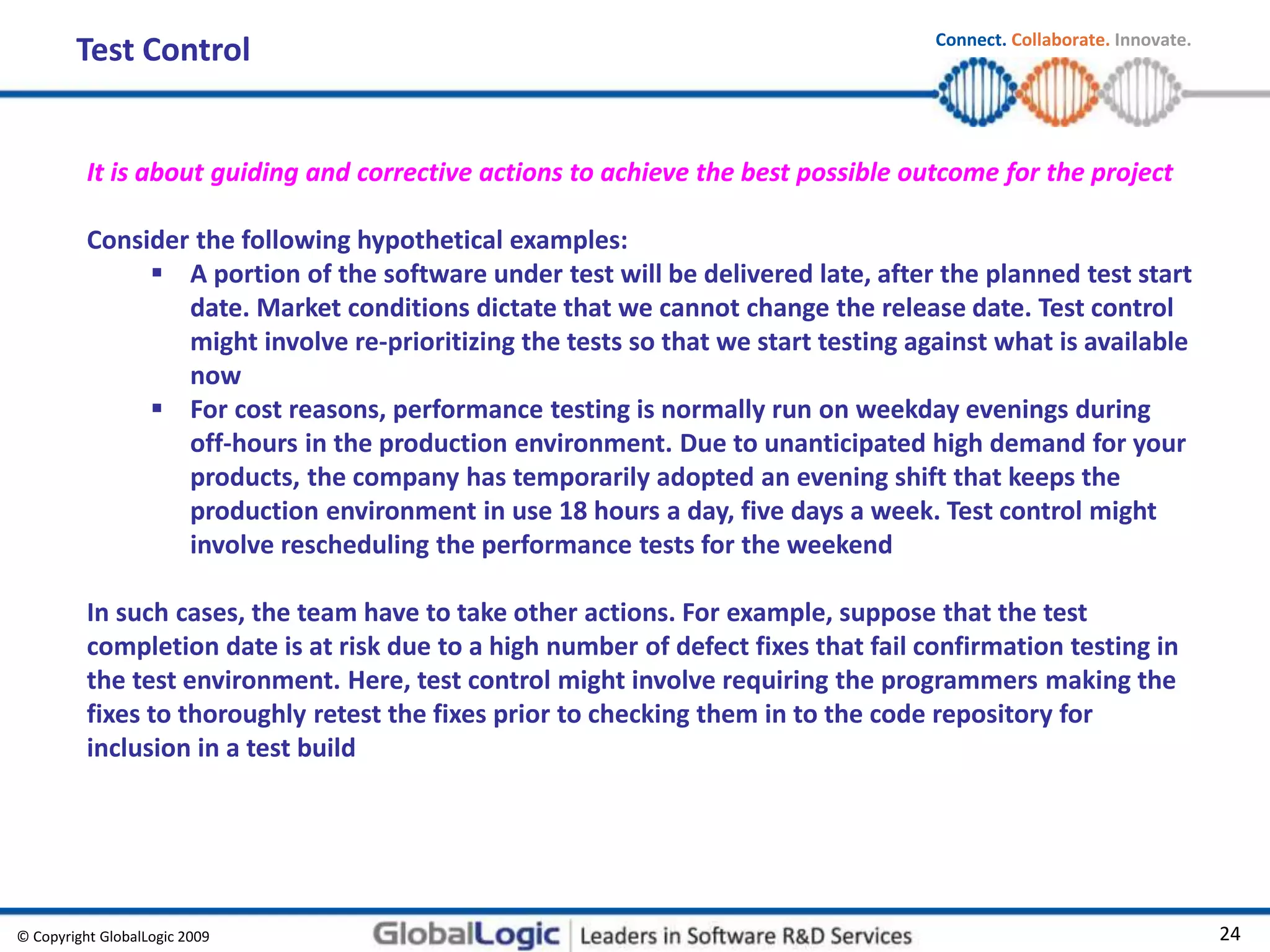 © Copyright GlobalLogic 2009 24
Connect. Collaborate. Innovate.
Test Control
It is about guiding and corrective actions to achieve the best possible outcome for the project
Consider the following hypothetical examples:
 A portion of the software under test will be delivered late, after the planned test start
date. Market conditions dictate that we cannot change the release date. Test control
might involve re-prioritizing the tests so that we start testing against what is available
now
 For cost reasons, performance testing is normally run on weekday evenings during
off-hours in the production environment. Due to unanticipated high demand for your
products, the company has temporarily adopted an evening shift that keeps the
production environment in use 18 hours a day, five days a week. Test control might
involve rescheduling the performance tests for the weekend
In such cases, the team have to take other actions. For example, suppose that the test
completion date is at risk due to a high number of defect fixes that fail confirmation testing in
the test environment. Here, test control might involve requiring the programmers making the
fixes to thoroughly retest the fixes prior to checking them in to the code repository for
inclusion in a test build
 